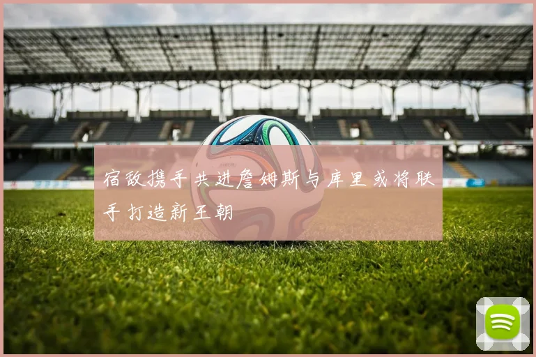 宿敌携手共进詹姆斯与库里或将联手打造新王朝