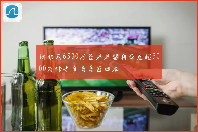 切尔西6530万签库库雷利亚后超5000万转手皇马是否回本
