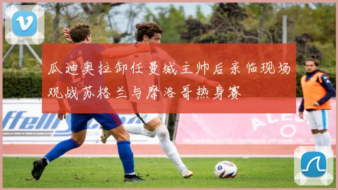 瓜迪奥拉卸任曼城主帅后亲临现场观战苏格兰与摩洛哥热身赛