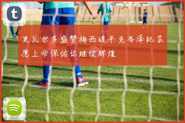 里瓦尔多盛赞梅西追平克洛泽纪录愿上帝保佑你继续辉煌