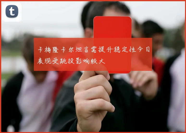 卡梅隆卡尔坦言需提升稳定性今日表现受跳投影响较大