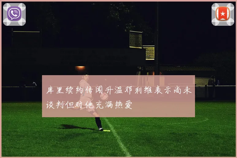 库里续约传闻升温邓利维表示尚未谈判但对他充满热爱