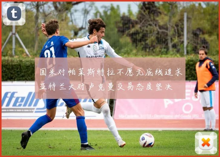 国米对帕莱斯特拉不愿无底线追求亚特兰大对卢克曼交易态度坚决