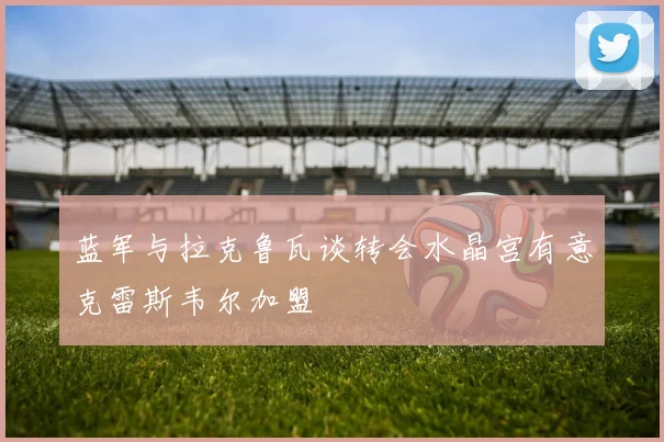 蓝军与拉克鲁瓦谈转会水晶宫有意克雷斯韦尔加盟