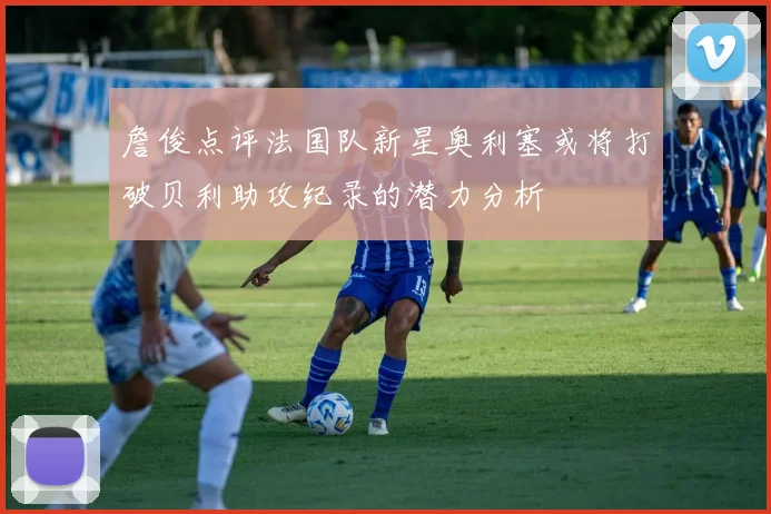 詹俊点评法国队新星奥利塞或将打破贝利助攻纪录的潜力分析