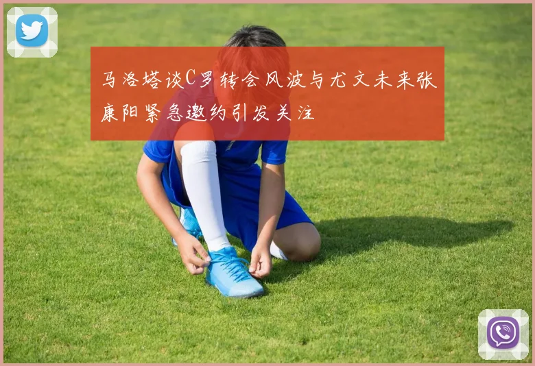 马洛塔谈C罗转会风波与尤文未来张康阳紧急邀约引发关注