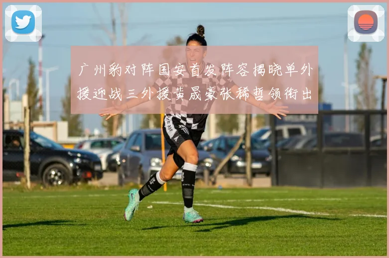 广州豹对阵国安首发阵容揭晓单外援迎战三外援黄晟豪张稀哲领衔出战
