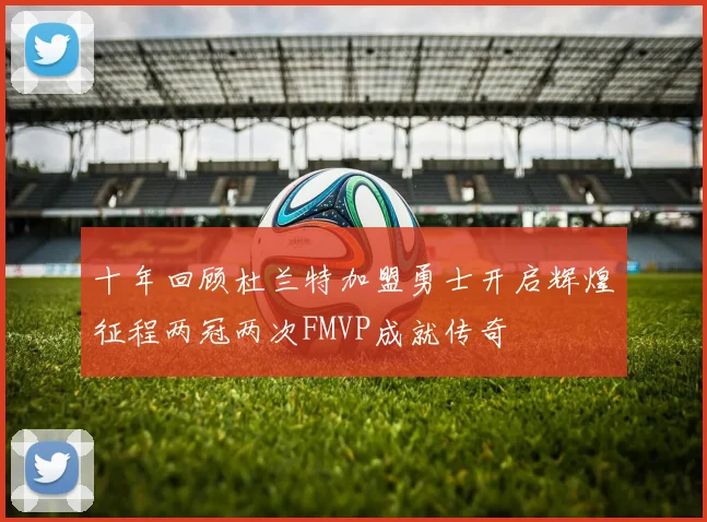 十年回顾杜兰特加盟勇士开启辉煌征程两冠两次FMVP成就传奇