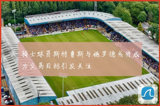 骑士球员斯特鲁斯与施罗德或将成为交易目标引发关注