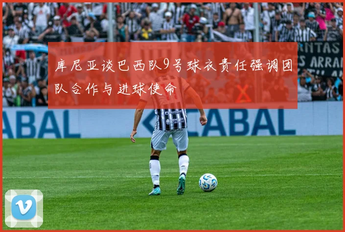 库尼亚谈巴西队9号球衣责任强调团队合作与进球使命