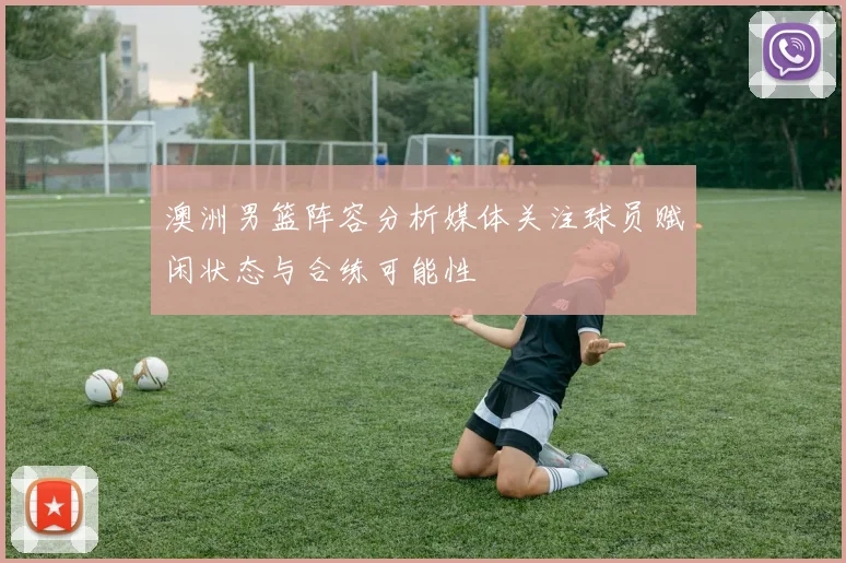 澳洲男篮阵容分析媒体关注球员赋闲状态与合练可能性