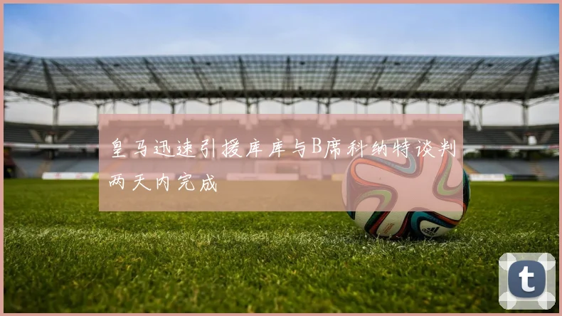 皇马迅速引援库库与B席科纳特谈判两天内完成