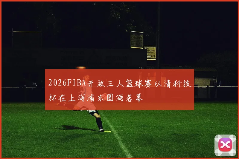 2026FIBA开放三人篮球赛以清科技杯在上海浦东圆满落幕